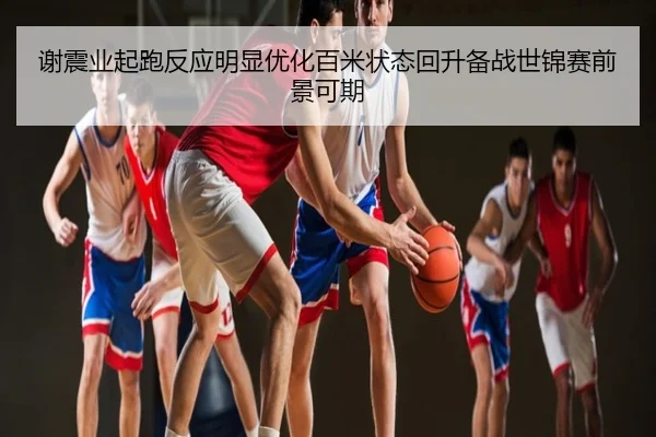 谢震业起跑反应明显优化百米状态回升备战世锦赛前景可期