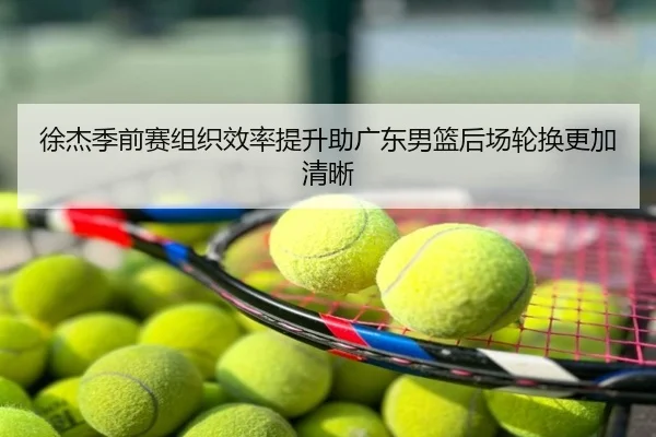 徐杰季前赛组织效率提升助广东男篮后场轮换更加清晰