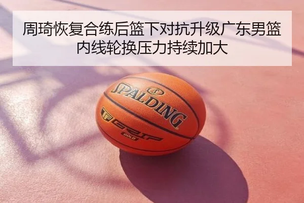 周琦恢复合练后篮下对抗升级广东男篮内线轮换压力持续加大