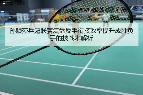 孙颖莎乒超联赛复盘反手衔接效率提升成胜负手的技战术解析